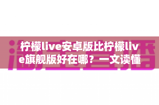 柠檬live安卓版比柠檬live旗舰版好在哪?一文读懂两大版本的差异与选择技巧 柠檬live安卓版比柠檬live旗舰版好在哪?一文读懂两大版本的差异与选择技巧