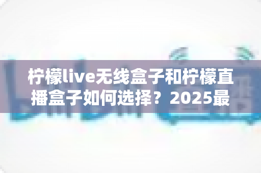 柠檬live无线盒子和柠檬直播盒子如何选择？2025最新选购攻略与避坑指南一次讲清