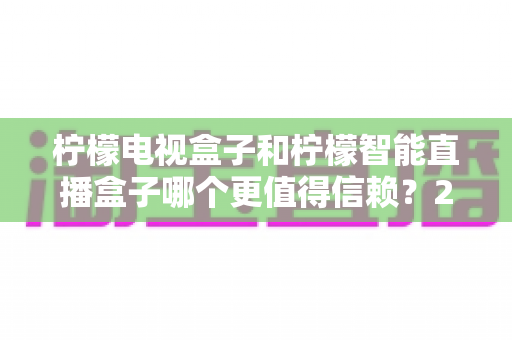柠檬电视盒子和柠檬智能直播盒子哪个更值得信赖?2025年深度对比评测与选购指南 柠檬电视盒子和柠檬智能直播盒子哪个更值得信赖?2025年深度对比评测与选购指南