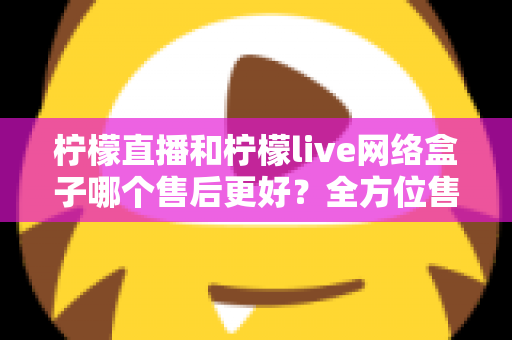 柠檬直播和柠檬live网络盒子哪个售后更好?全方位售后服务深度对比指南 柠檬直播和柠檬live网络盒子哪个售后更好?全方位售后服务深度对比指南