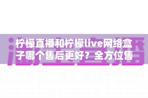柠檬直播和柠檬live网络盒子哪个售后更好?全方位售后服务深度对比指南 柠檬直播和柠檬live网络盒子哪个售后更好?全方位售后服务深度对比指南