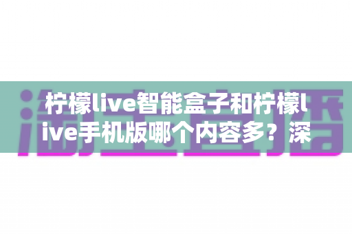 柠檬live智能盒子和柠檬live手机版哪个内容多?深度对比全解析帮你选对设备 柠檬live智能盒子和柠檬live手机版哪个内容多?深度对比全解析帮你选对设备