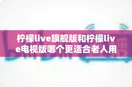 柠檬live旗舰版和柠檬live电视版哪个更适合老人用？全面对比分析与选购指南