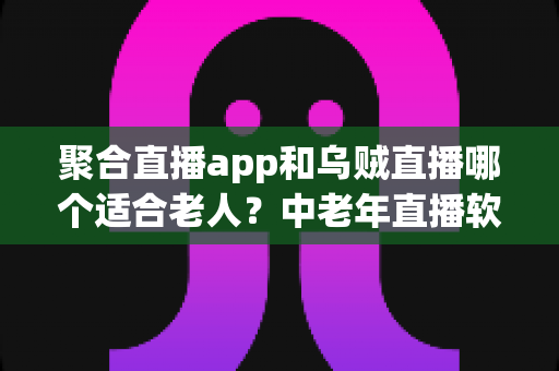 聚合直播app和乌贼直播哪个适合老人？中老年直播软件选择全攻略
