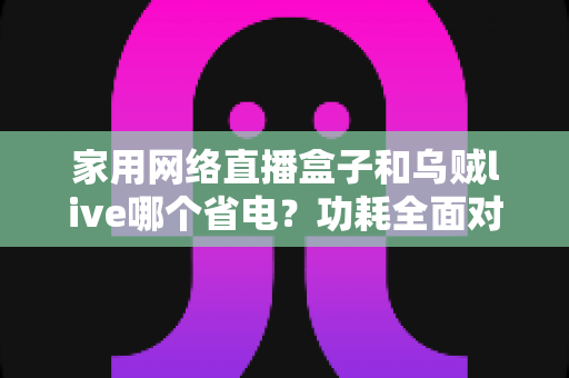 家用网络直播盒子和乌贼live哪个省电？功耗全面对比与省电选择指南