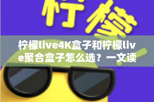 柠檬live4K盒子和柠檬live聚合盒子怎么选？一文读懂两者差异，帮你精准避坑不花冤枉钱