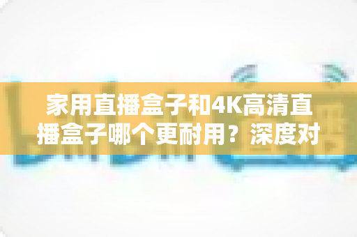 家用直播盒子和4K高清直播盒子哪个更耐用？深度对比分析与选购全攻略