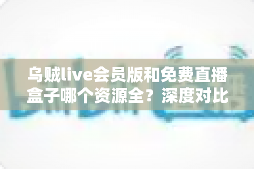 乌贼live会员版和免费直播盒子哪个资源全？深度对比评测与选择指南