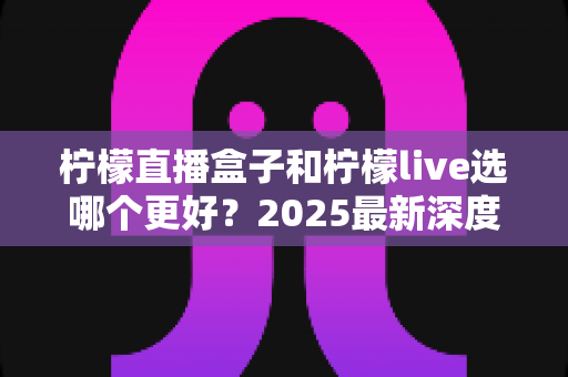 柠檬直播盒子和柠檬live选哪个更好？2025最新深度对比评测与选购避坑指南