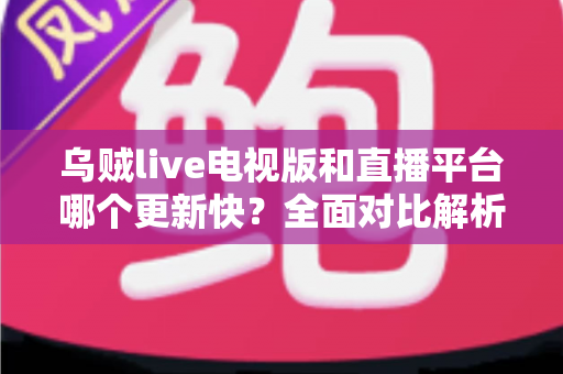 乌贼live电视版和直播平台哪个更新快？全面对比解析助你选对版本