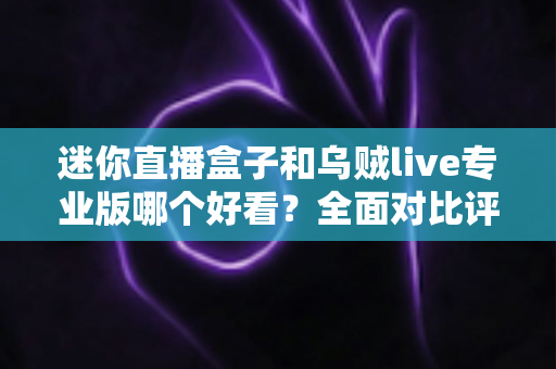 迷你直播盒子和乌贼live专业版哪个好看？全面对比评测与选购指南