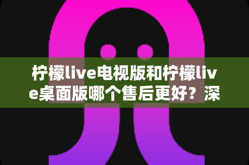 柠檬live电视版和柠檬live桌面版哪个售后更好?深度对比分析与选择指南 柠檬live电视版和柠檬live桌面版哪个售后更好?深度对比分析与选择指南
