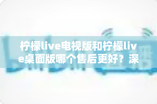 柠檬live电视版和柠檬live桌面版哪个售后更好?深度对比分析与选择指南 柠檬live电视版和柠檬live桌面版哪个售后更好?深度对比分析与选择指南