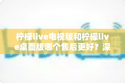 柠檬live电视版和柠檬live桌面版哪个售后更好?深度对比分析与选择指南 柠檬live电视版和柠檬live桌面版哪个售后更好?深度对比分析与选择指南