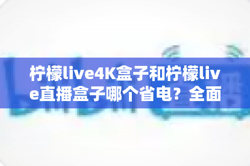 柠檬live4K盒子和柠檬live直播盒子哪个省电?全面功耗对比与实用省电指南 柠檬live4K盒子和柠檬live直播盒子哪个省电?全面功耗对比与实用省电指南