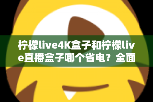 柠檬live4K盒子和柠檬live直播盒子哪个省电？全面功耗对比与实用省电指南
