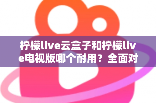 柠檬live云盒子和柠檬live电视版哪个耐用?全面对比分析与选购建议 柠檬live云盒子和柠檬live电视版哪个耐用?全面对比分析与选购建议