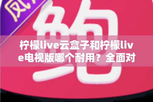 柠檬live云盒子和柠檬live电视版哪个耐用?全面对比分析与选购建议 柠檬live云盒子和柠檬live电视版哪个耐用?全面对比分析与选购建议