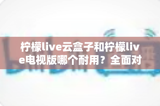 柠檬live云盒子和柠檬live电视版哪个耐用？全面对比分析与选购建议