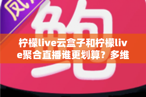 柠檬live云盒子和柠檬live聚合直播谁更划算？多维度对比帮你做出明智选择