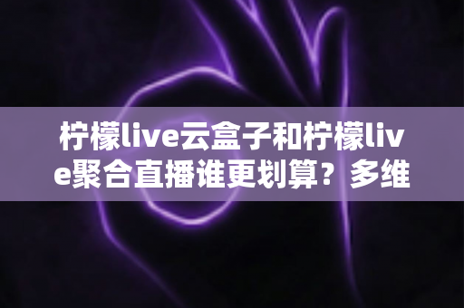 柠檬live云盒子和柠檬live聚合直播谁更划算？多维度对比帮你做出明智选择