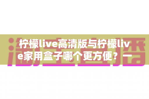 柠檬live高清版与柠檬live家用盒子哪个更方便？一站式深度对比与选购指南