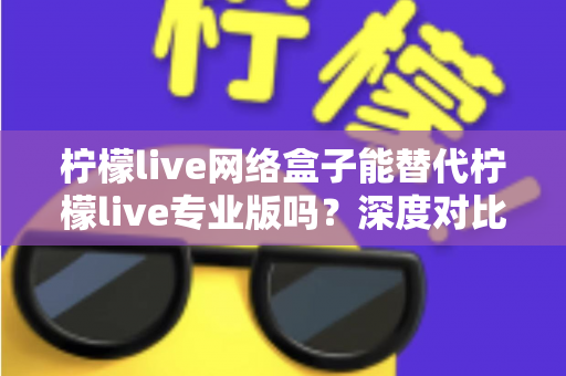 柠檬live网络盒子能替代柠檬live专业版吗?深度对比解析与实用选择指南 柠檬live网络盒子能替代柠檬live专业版吗?深度对比解析与实用选择指南