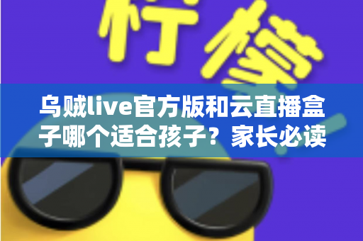 乌贼live官方版和云直播盒子哪个适合孩子？家长必读的安全选择指南
