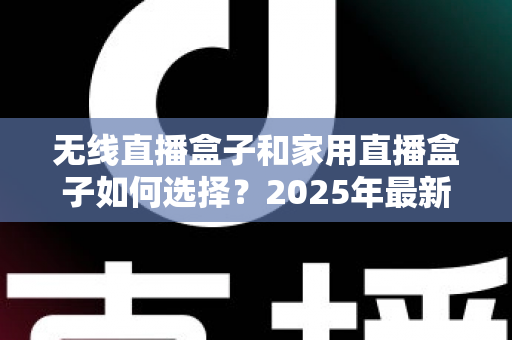 无线直播盒子和家用直播盒子如何选择？2025年最新选购指南与避坑攻略
