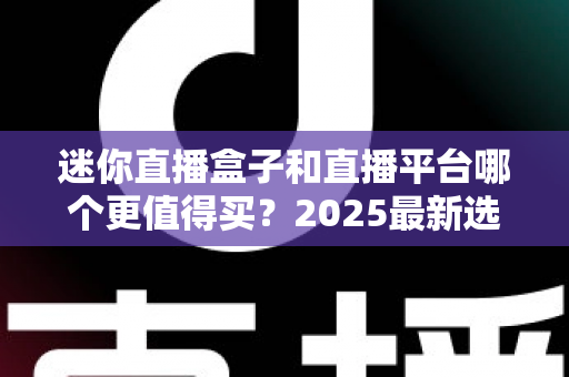 迷你直播盒子和直播平台哪个更值得买？2025最新选购对比指南帮你省钱不踩坑