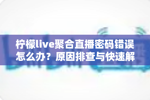 柠檬live聚合直播密码错误怎么办?原因排查与快速解决全攻略 柠檬live聚合直播密码错误怎么办?原因排查与快速解决全攻略