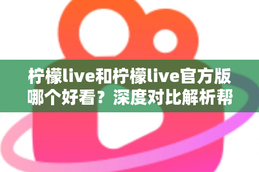 柠檬live和柠檬live官方版哪个好看？深度对比解析帮你选出最适合自己的版本
