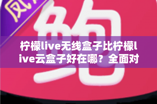 柠檬live无线盒子比柠檬live云盒子好在哪？全面对比解析助你轻松选购