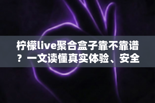 柠檬live聚合盒子靠不靠谱？一文读懂真实体验、安全风险与避坑指南