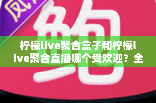 柠檬live聚合盒子和柠檬live聚合直播哪个受欢迎？全面对比解析与选择指南