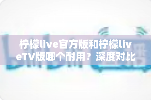 柠檬live官方版和柠檬liveTV版哪个耐用?深度对比解析帮你选对版本 柠檬live官方版和柠檬liveTV版哪个耐用?深度对比解析帮你选对版本