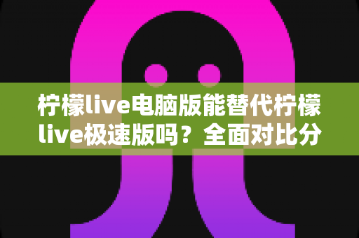 柠檬live电脑版能替代柠檬live极速版吗？全面对比分析与选择建议