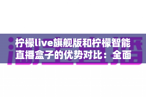 柠檬live旗舰版和柠檬智能直播盒子的优势对比：全面解析两大直播方案，帮你选出最适合的直播利器