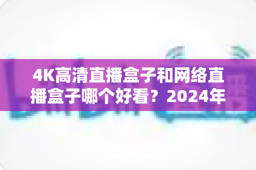 4K高清直播盒子和网络直播盒子哪个好看？2024年选购指南与深度对比全解析
