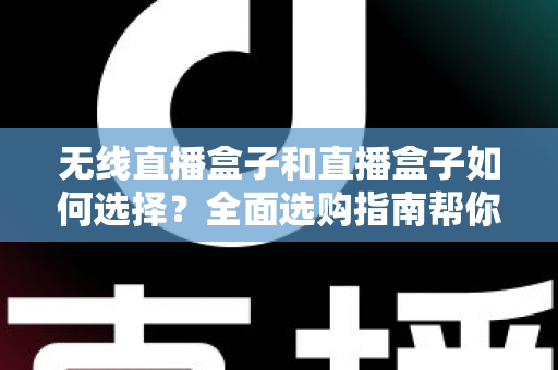 无线直播盒子和直播盒子如何选择？全面选购指南帮你找到最适合的直播设备