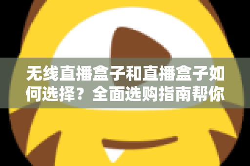无线直播盒子和直播盒子如何选择？全面选购指南帮你找到最适合的直播设备