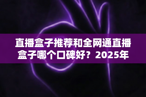 直播盒子推荐和全网通直播盒子哪个口碑好？2025年电视直播设备选购全攻略与口碑深度解析