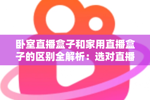 卧室直播盒子和家用直播盒子的区别全解析：选对直播设备，让你开播更轻松、涨粉更高效