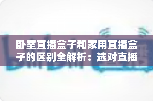 卧室直播盒子和家用直播盒子的区别全解析：选对直播设备，让你开播更轻松、涨粉更高效