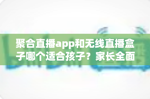 聚合直播app和无线直播盒子哪个适合孩子？家长全面解析与选购指南