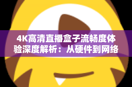 4K高清直播盒子流畅度体验深度解析：从硬件到网络，教你打造丝滑不卡顿的超清观影新标准