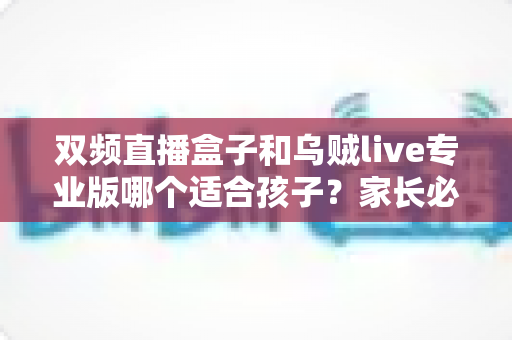 双频直播盒子和乌贼live专业版哪个适合孩子？家长必读的深度选购与安全指南