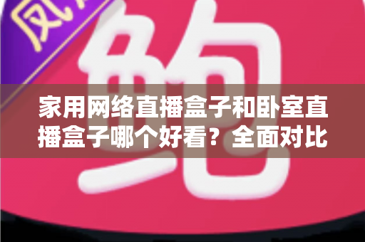 家用网络直播盒子和卧室直播盒子哪个好看？全面对比与选购指南，帮你轻松选对不踩坑