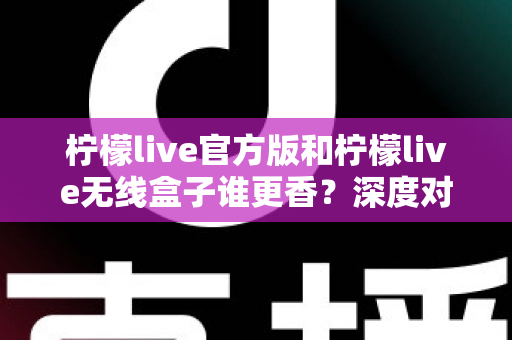 柠檬live官方版和柠檬live无线盒子谁更香？深度对比评测帮你选对不踩坑