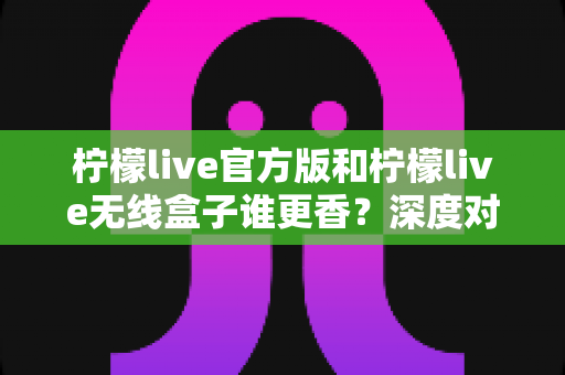 柠檬live官方版和柠檬live无线盒子谁更香？深度对比评测帮你选对不踩坑